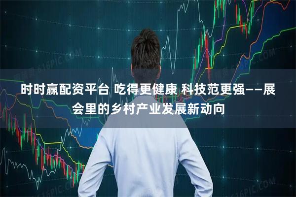 时时赢配资平台 吃得更健康 科技范更强——展会里的乡村产业发展新动向