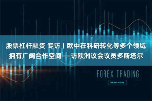 股票杠杆融资 专访丨欧中在科研转化等多个领域拥有广阔合作空间——访欧洲议会议员多斯塔尔
