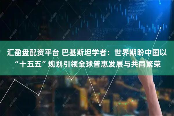汇盈盘配资平台 巴基斯坦学者:世界期盼中国以“十五五”规划引领全球普惠发展与共同繁荣