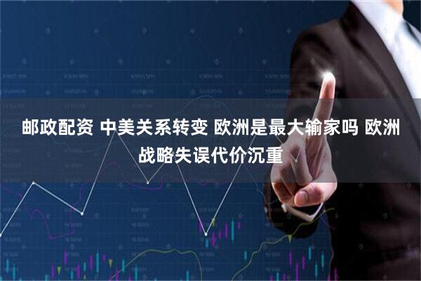 邮政配资 中美关系转变 欧洲是最大输家吗 欧洲战略失误代价沉重
