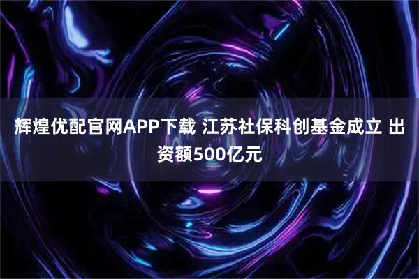 辉煌优配官网APP下载 江苏社保科创基金成立 出资额500亿元