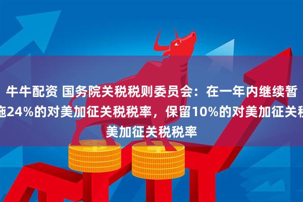 牛牛配资 国务院关税税则委员会：在一年内继续暂停实施24%的对美加征关税税率，保留10%的对美加征关税税率