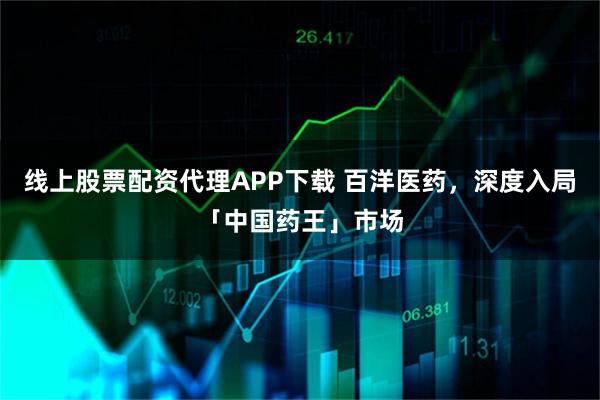 线上股票配资代理APP下载 百洋医药,深度入局「中国药王」市场