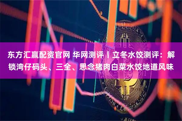 东方汇赢配资官网 华网测评丨立冬水饺测评：解锁湾仔码头、三全、思念猪肉白菜水饺地道风味