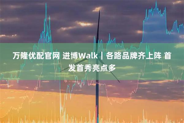 万隆优配官网 进博Walk｜各路品牌齐上阵 首发首秀亮点多