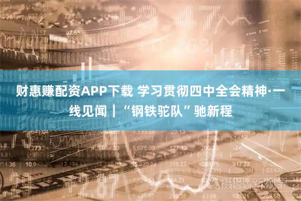 财惠赚配资APP下载 学习贯彻四中全会精神·一线见闻｜“钢铁驼队”驰新程