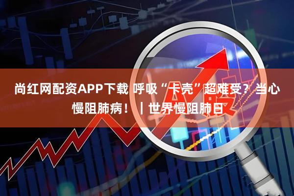 尚红网配资APP下载 呼吸“卡壳”超难受？当心慢阻肺病！｜世界慢阻肺日