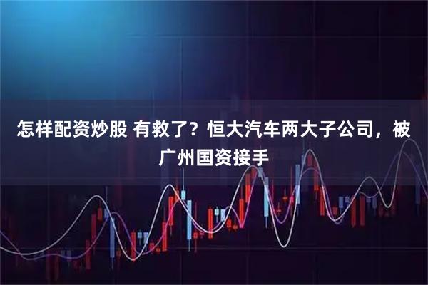 怎样配资炒股 有救了？恒大汽车两大子公司，被广州国资接手