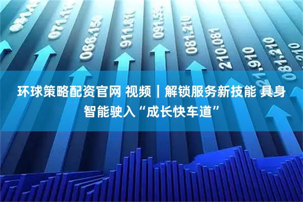 环球策略配资官网 视频｜解锁服务新技能&#32;具身智能驶入“成长快车道”