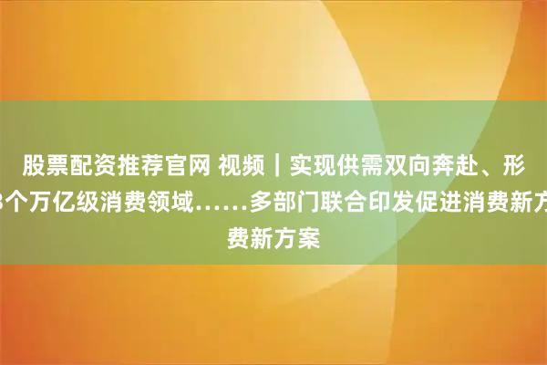 股票配资推荐官网 视频｜实现供需双向奔赴、形成3个万亿级消费领域……多部门联合印发促进消费新方案