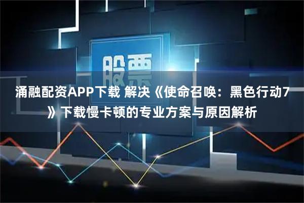 涌融配资APP下载 解决《使命召唤:黑色行动7》下载慢卡顿的专业方案与原因解析