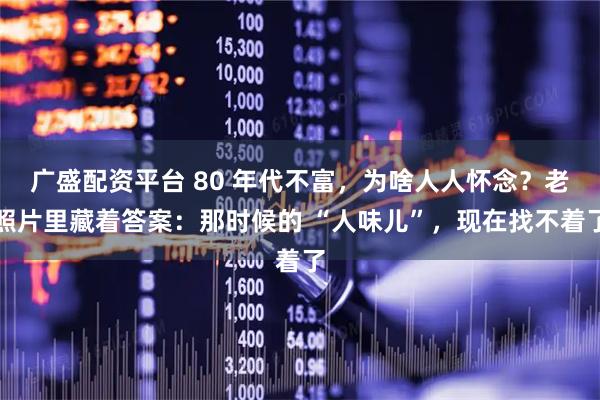 广盛配资平台 80 年代不富,为啥人人怀念?老照片里藏着答案:那时候的 “人味儿”,现在找不着了