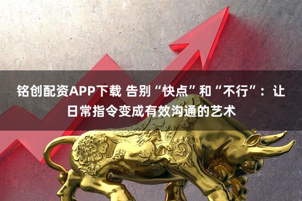 铭创配资APP下载 告别“快点”和“不行”：让日常指令变成有效沟通的艺术