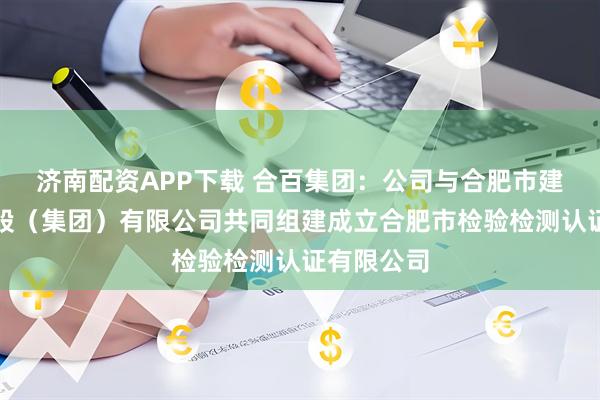济南配资APP下载 合百集团：公司与合肥市建设投资控股（集团）有限公司共同组建成立合肥市检验检测认证有限公司