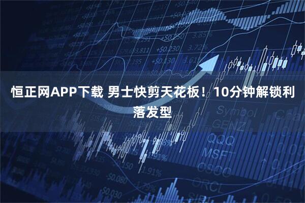 恒正网APP下载 男士快剪天花板!10分钟解锁利落发型
