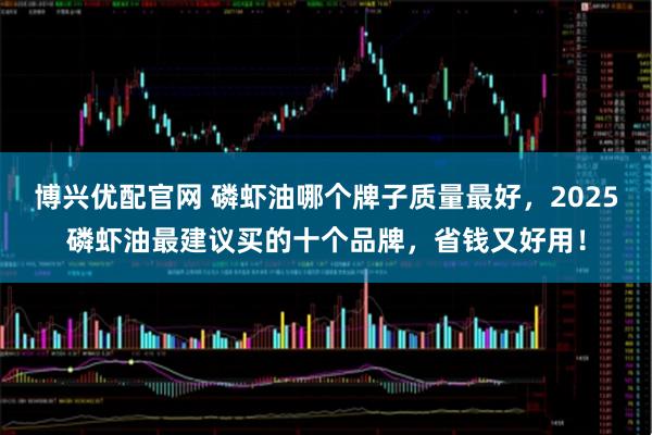 博兴优配官网 磷虾油哪个牌子质量最好，2025磷虾油最建议买的十个品牌，省钱又好用！