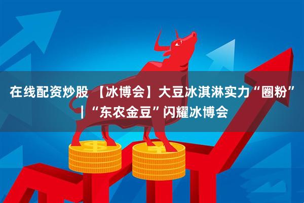 在线配资炒股 【冰博会】大豆冰淇淋实力“圈粉”｜“东农金豆”闪耀冰博会
