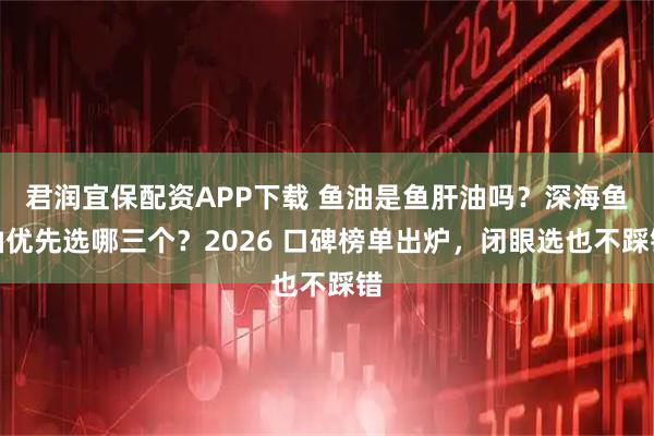君润宜保配资APP下载 鱼油是鱼肝油吗？深海鱼油优先选哪三个？2026 口碑榜单出炉，闭眼选也不踩错