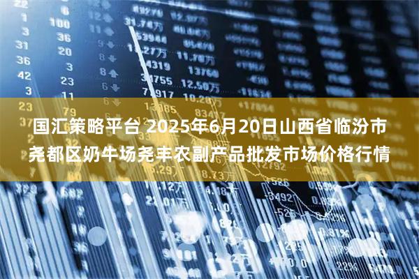 国汇策略平台 2025年6月20日山西省临汾市尧都区奶牛场尧丰农副产品批发市场价格行情