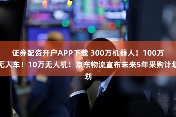 证券配资开户APP下载 300万机器人！100万无人车！10万无人机！京东物流宣布未来5年采购计划