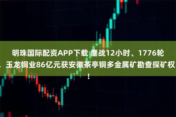 明珠国际配资APP下载 鏖战12小时、1776轮,玉龙铜业86亿元获安徽茶亭铜多金属矿勘查探矿权!
