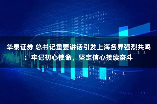 华泰证券 总书记重要讲话引发上海各界强烈共鸣:牢记初心使命,坚定信心接续奋斗